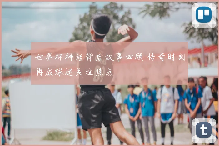 世界杯神话背后故事回顾 传奇时刻再成球迷关注焦点