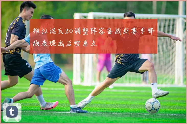 维拉诺瓦go调整阵容备战新赛季锋线表现成后续看点