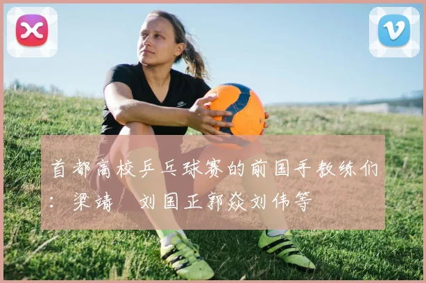 首都高校乒乓球赛的前国手教练们：梁靖崑刘国正郭焱刘伟等