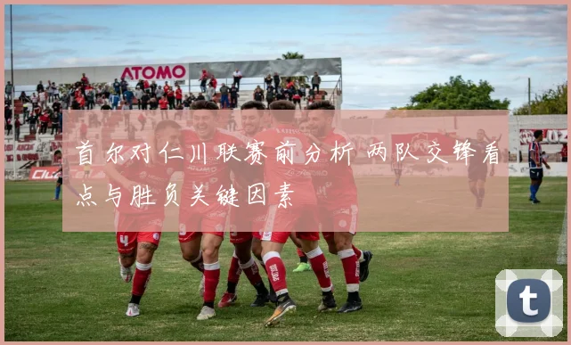 首尔对仁川联赛前分析 两队交锋看点与胜负关键因素