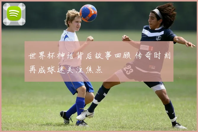 世界杯神话背后故事回顾 传奇时刻再成球迷关注焦点