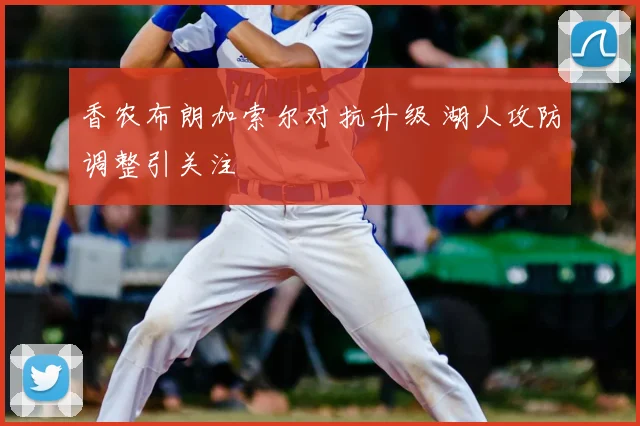 香农布朗加索尔对抗升级 湖人攻防调整引关注