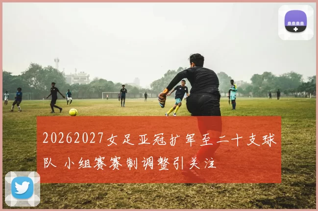 20262027女足亚冠扩军至二十支球队 小组赛赛制调整引关注