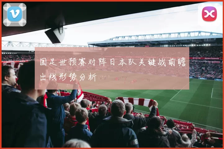 国足世预赛对阵日本队关键战前瞻出线形势分析