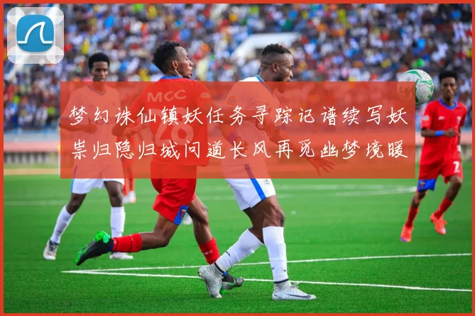 梦幻诛仙镇妖任务寻踪记谱续写妖祟归隐归城问道长风再觅幽梦境暖