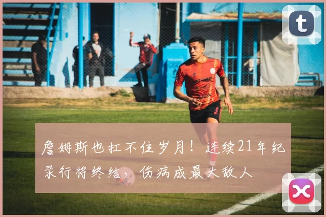 詹姆斯也扛不住岁月!连续21年纪录行将终结,伤病成最大敌人