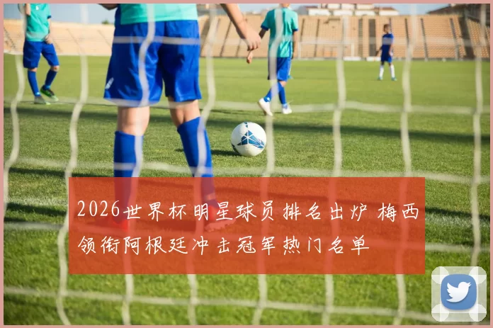 2026世界杯明星球员排名出炉 梅西领衔阿根廷冲击冠军热门名单