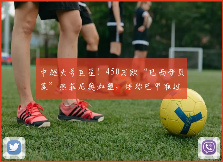 中超头号巨星!450万欧“巴西登贝莱”热菲尼奥加盟,堪称巴甲准过人王!_博塔弗戈_身价_欧元