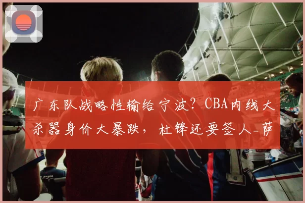 广东队战略性输给宁波?CBA内线大杀器身价大暴跌,杜锋还要签人_萨林杰_辽宁_北控