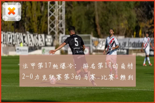 法甲第17轮爆冷:排名第17的南特2-0力克联赛第3的马赛_比赛_赖利_费尔梅伦因