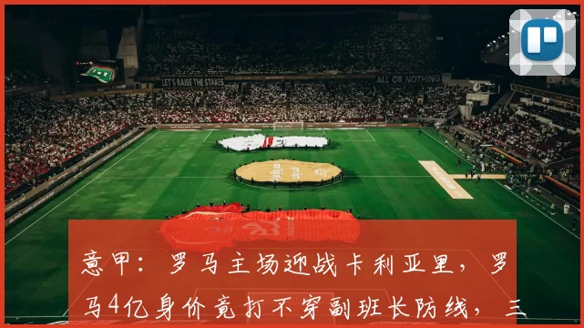 意甲:罗马主场迎战卡利亚里,罗马4亿身价竟打不穿副班长防线,三大致命伤曝光_被对手_欧联