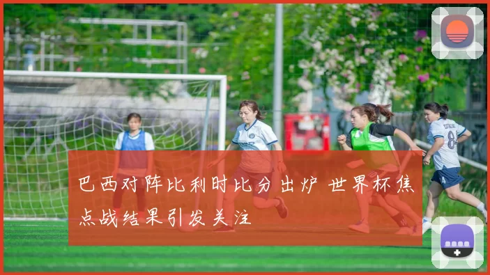 巴西对阵比利时比分出炉 世界杯焦点战结果引发关注