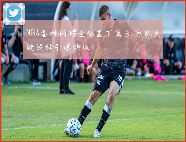NBA雷神闪耀全场轰下高分 率队关键逆转引爆热议