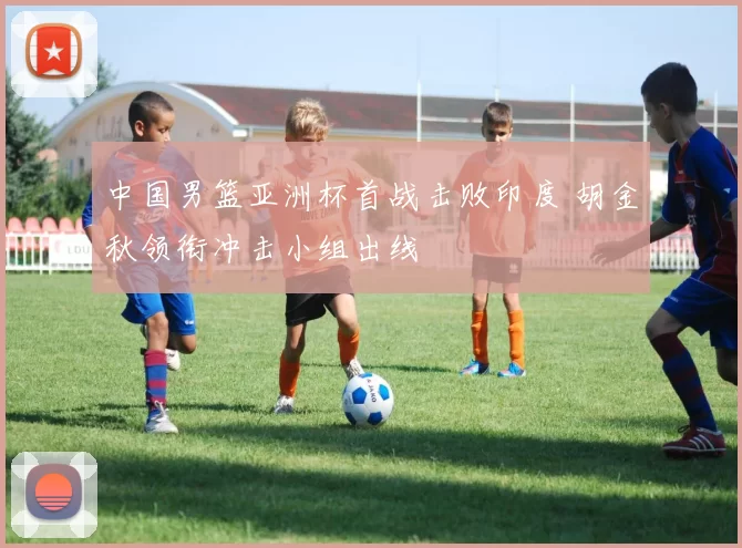 中国男篮亚洲杯首战击败印度 胡金秋领衔冲击小组出线