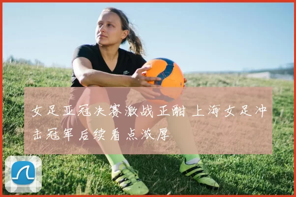女足亚冠决赛激战正酣 上海女足冲击冠军后续看点浓厚