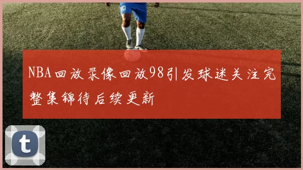 NBA回放录像回放98引发球迷关注完整集锦待后续更新