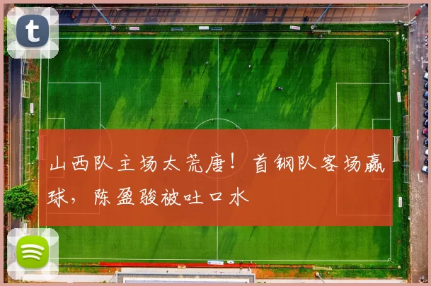 山西队主场太荒唐！首钢队客场赢球，陈盈骏被吐口水