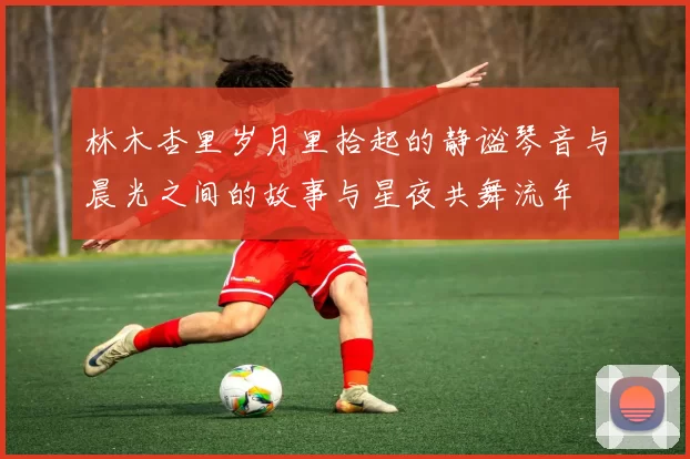 林木杏里岁月里拾起的静谧琴音与晨光之间的故事与星夜共舞流年