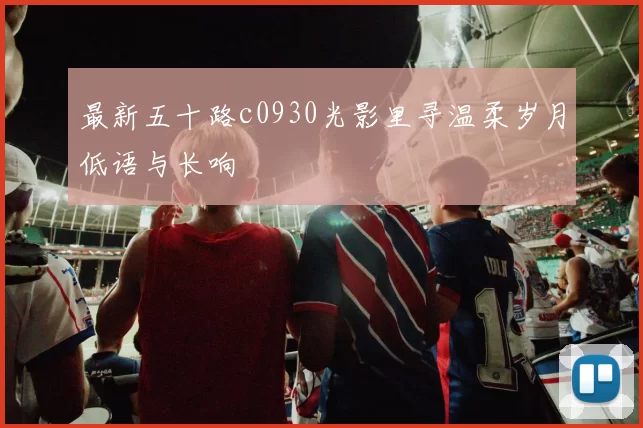 最新五十路c0930光影里寻温柔岁月低语与长响