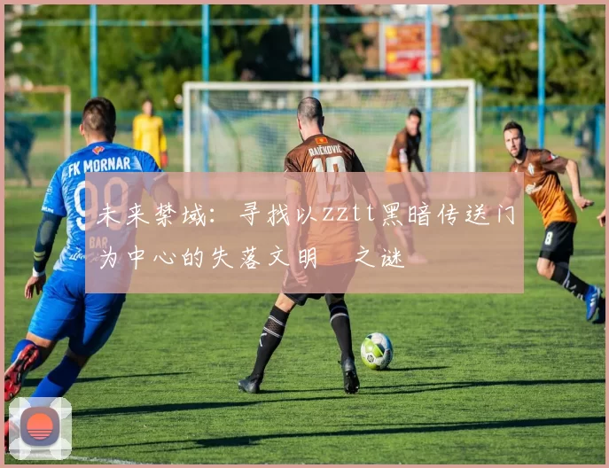 未来禁域:寻找以zztt黑暗传送门为中心的失落文明之谜