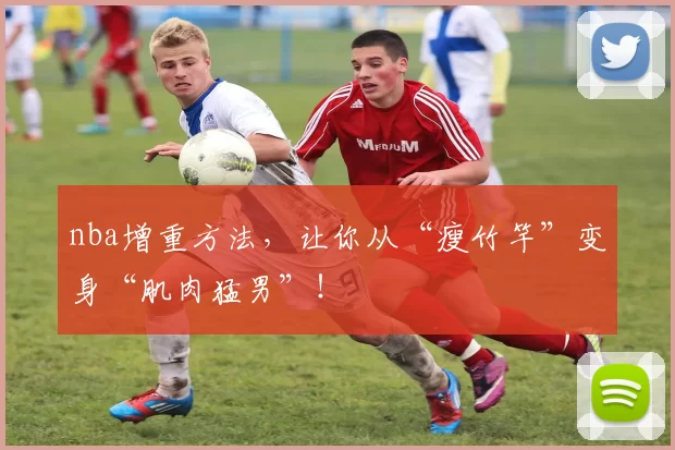 nba增重方法,让你从“瘦竹竿”变身“肌肉猛男”!