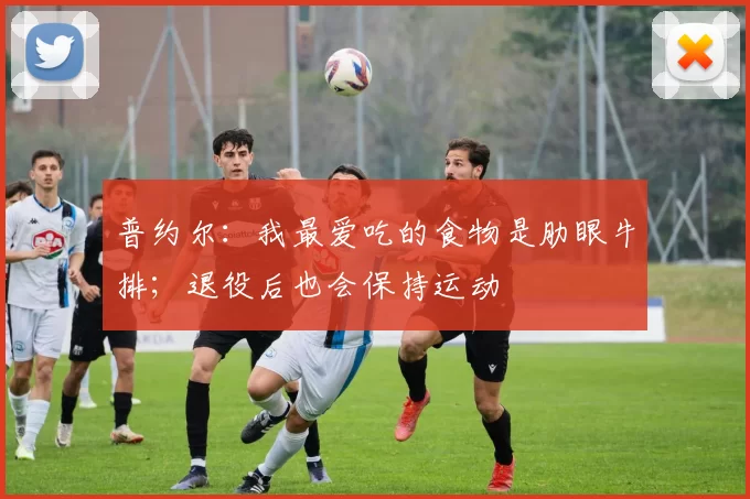 普约尔：我最爱吃的食物是肋眼牛排；退役后也会保持运动