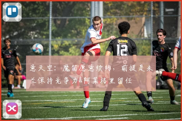 意天空：魔笛愿意续约，前提是米兰保持竞争力&阿莱格里留任