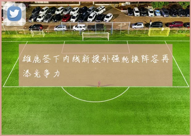 雄鹿签下内线新援补强轮换阵容再添竞争力