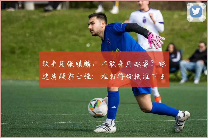 敢弃用张镇麟，不敢弃用赵睿？球迷质疑郭士强：谁打得好换谁下去