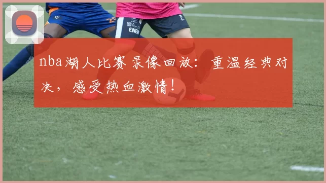nba湖人比赛录像回放：重温经典对决，感受热血激情！