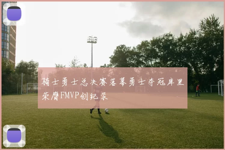 骑士勇士总决赛落幕勇士夺冠库里荣膺FMVP创纪录