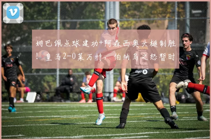 姆巴佩点球建功+阿森西奥头槌制胜!皇马2-0莱万特,伯纳乌之怒暂时平息