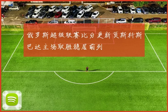 俄罗斯超级联赛比分更新莫斯科斯巴达主场取胜稳居前列