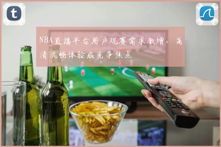 NBA直播平台用户观赛需求激增，高清流畅体验成竞争焦点