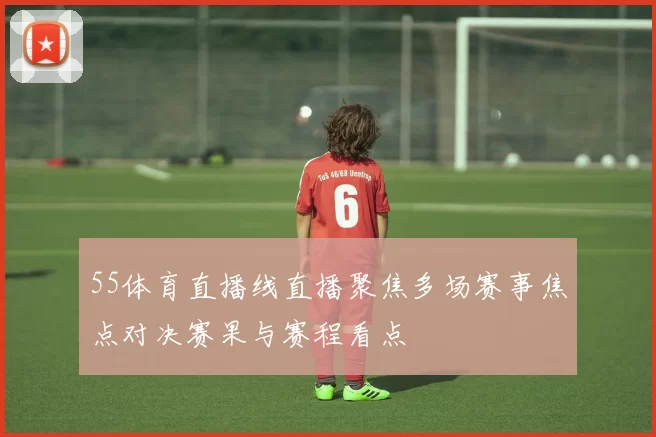 55体育直播线直播聚焦多场赛事焦点对决赛果与赛程看点