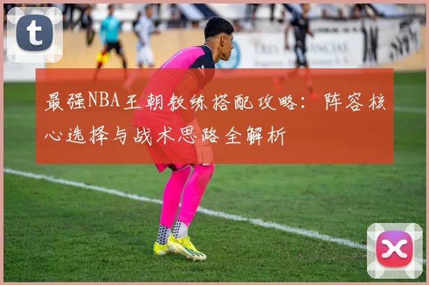 最强NBA王朝教练搭配攻略:阵容核心选择与战术思路全解析